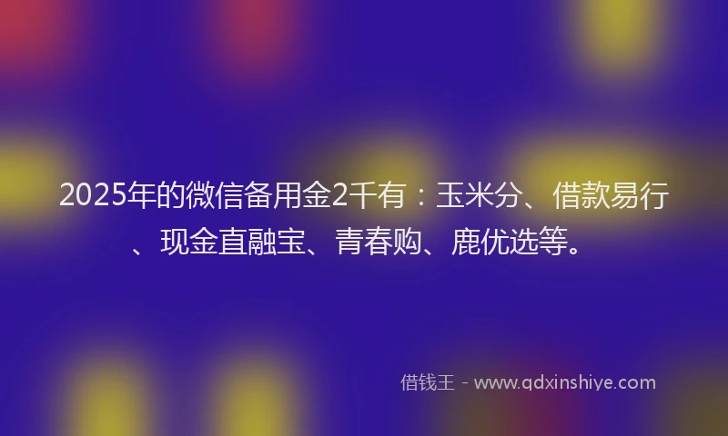 2025年的微信备用金2千有：玉米分、借款易行、现金直融宝、青春购、鹿优选等。