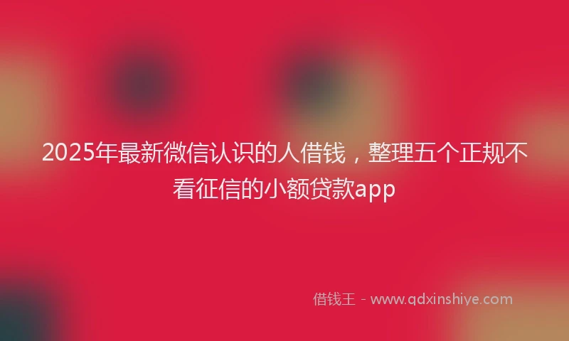 2025年最新微信认识的人借钱，整理五个正规不看征信的小额贷款app