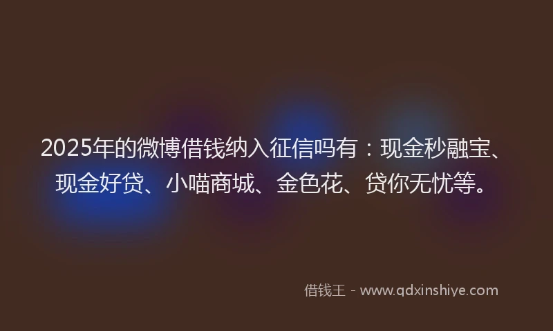 2025年的微博借钱纳入征信吗有：现金秒融宝、现金好贷、小喵商城、金色花、贷你无忧等。