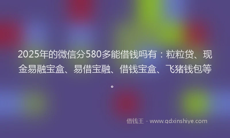 2025年的微信分580多能借钱吗有：粒粒贷、现金易融宝盒、易借宝融、借钱宝盒、飞猪钱包等。