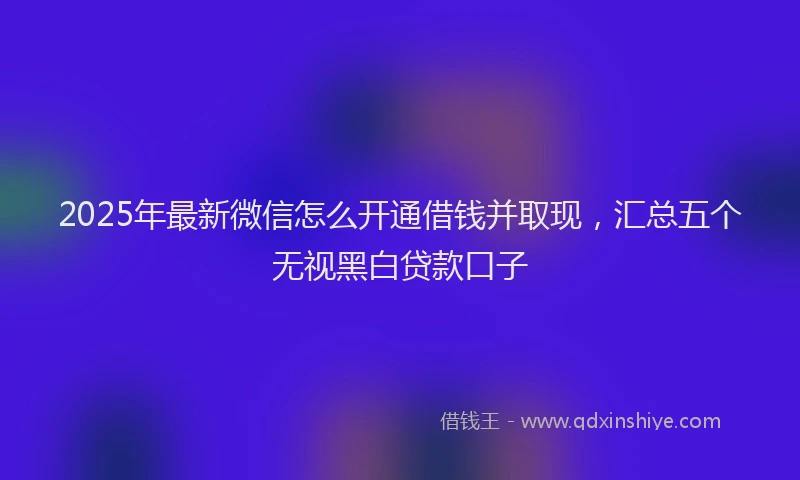 2025年最新微信怎么开通借钱并取现，汇总五个无视黑白贷款口子