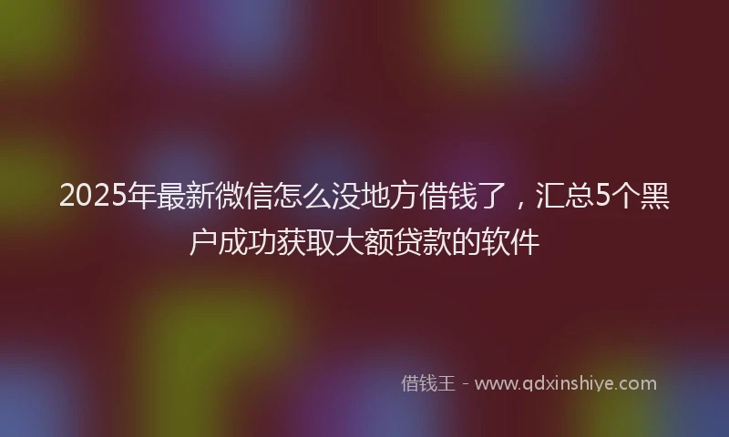 2025年最新微信怎么没地方借钱了，汇总5个黑户成功获取大额贷款的软件