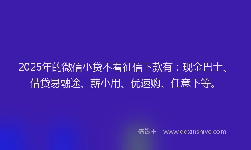 2025年的微信小贷不看征信下款有：现金巴士、借贷易融途、薪小用、优速购、任意下等。