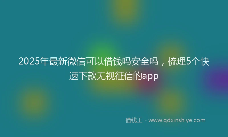 2025年最新微信可以借钱吗安全吗，梳理5个快速下款无视征信的app