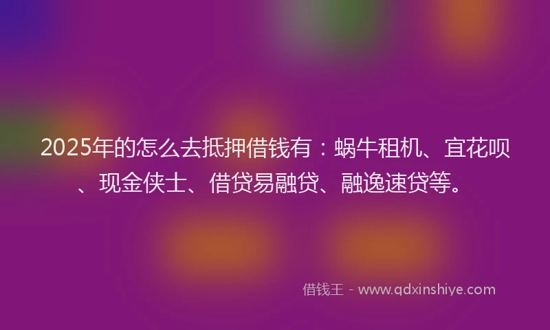 2025年的怎么去抵押借钱有：蜗牛租机、宜花呗、现金侠士、借贷易融贷、融逸速贷等。