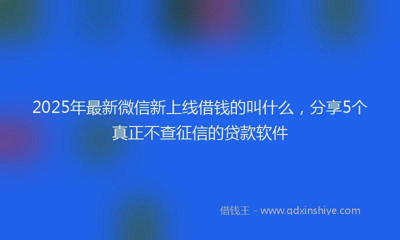 2025年最新微信新上线借钱的叫什么，分享5个真正不查征信的贷款软件