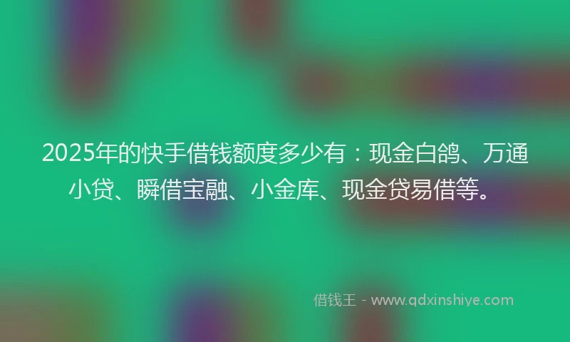 2025年的快手借钱额度多少有：现金白鸽、万通小贷、瞬借宝融、小金库、现金贷易借等。