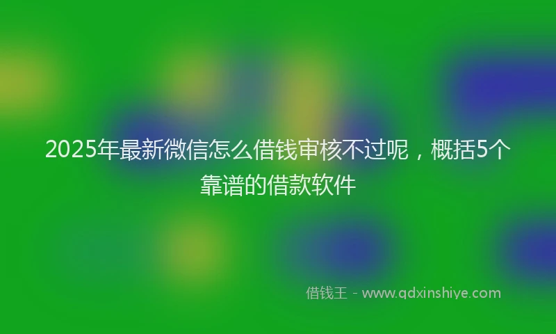 2025年最新微信怎么借钱审核不过呢，概括5个靠谱的借款软件