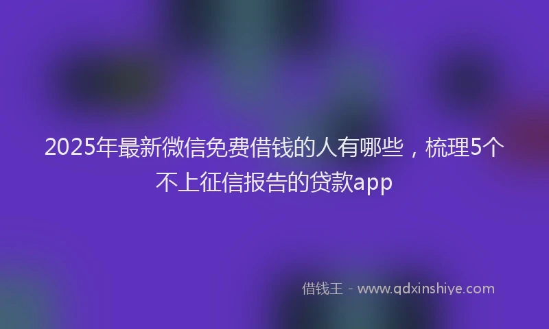 2025年最新微信免费借钱的人有哪些，梳理5个不上征信报告的贷款app