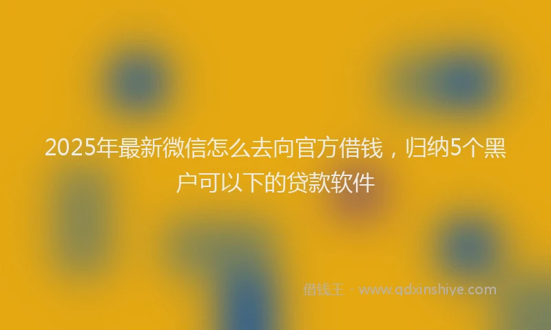 2025年最新微信怎么去向官方借钱，归纳5个黑户可以下的贷款软件