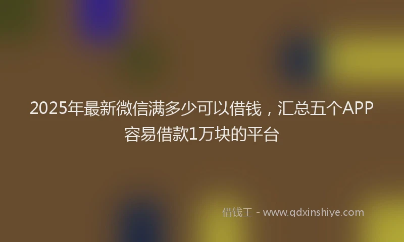 2025年最新微信满多少可以借钱，汇总五个APP容易借款1万块的平台