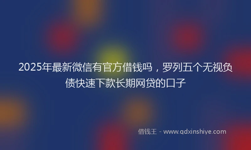 2025年最新微信有官方借钱吗，罗列五个无视负债快速下款长期网贷的口子