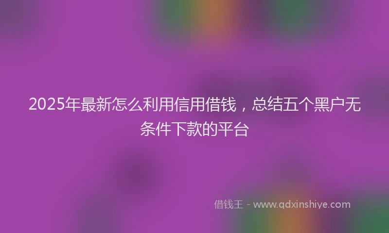 2025年最新怎么利用信用借钱，总结五个黑户无条件下款的平台
