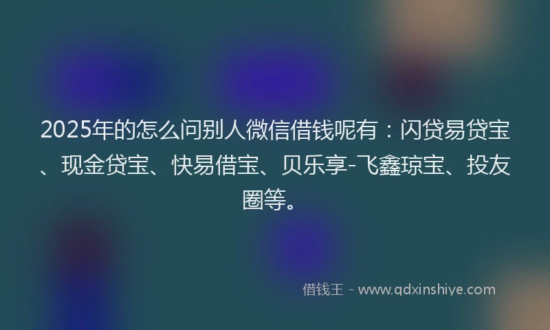 2025年的怎么问别人微信借钱呢有：闪贷易贷宝、现金贷宝、快易借宝、贝乐享-飞鑫琼宝、投友圈等。