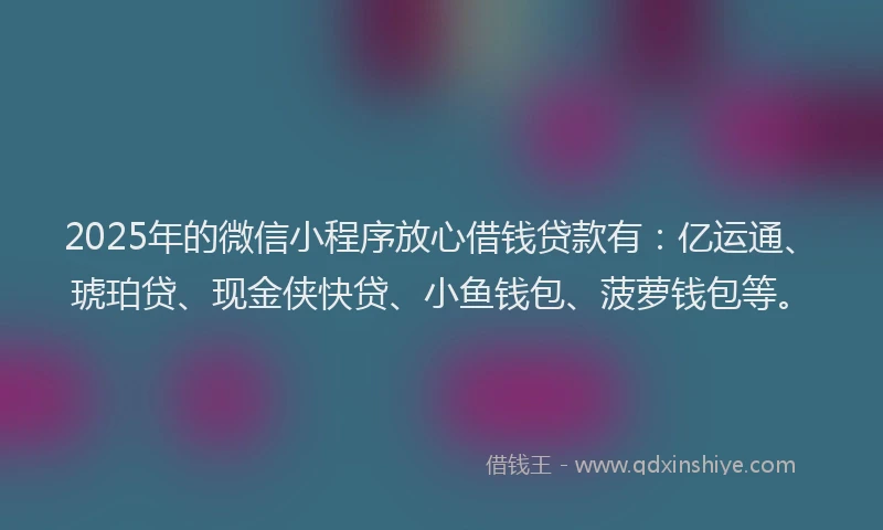 2025年的微信小程序放心借钱贷款有：亿运通、琥珀贷、现金侠快贷、小鱼钱包、菠萝钱包等。