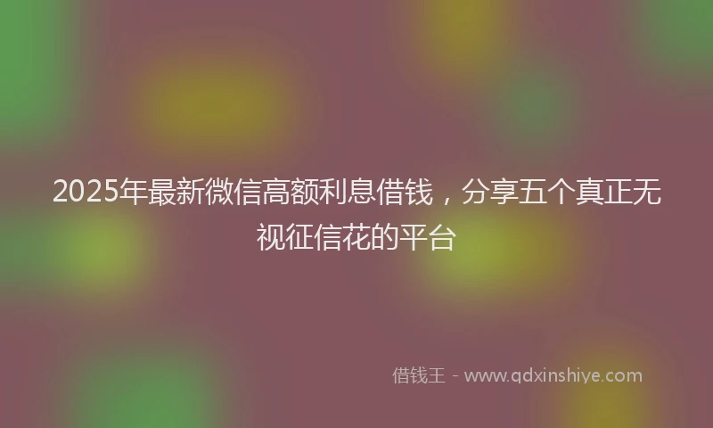 2025年最新微信高额利息借钱，分享五个真正无视征信花的平台