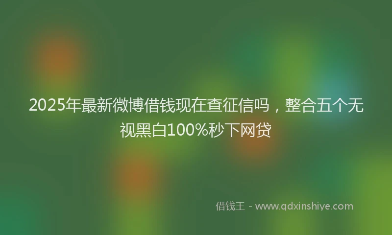 2025年最新微博借钱现在查征信吗，整合五个无视黑白100%秒下网贷