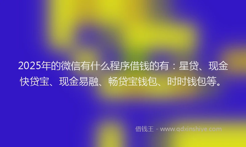 2025年的微信有什么程序借钱的有：星贷、现金快贷宝、现金易融、畅贷宝钱包、时时钱包等。