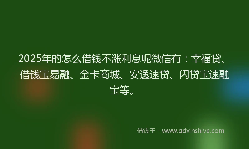 2025年的怎么借钱不涨利息呢微信有：幸福贷、借钱宝易融、金卡商城、安逸速贷、闪贷宝速融宝等。