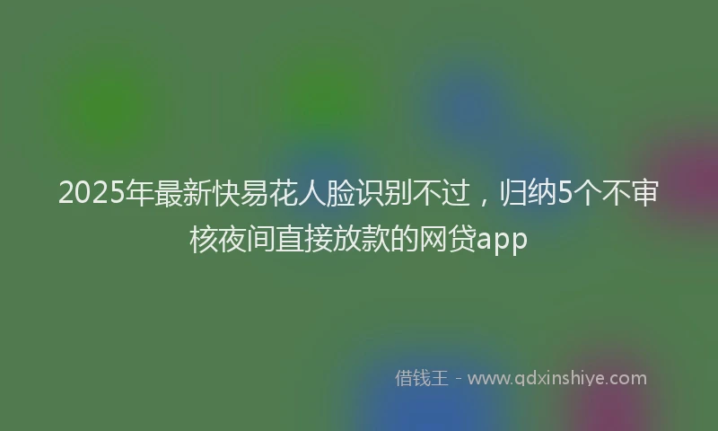 2025年最新快易花人脸识别不过，归纳5个不审核夜间直接放款的网贷app