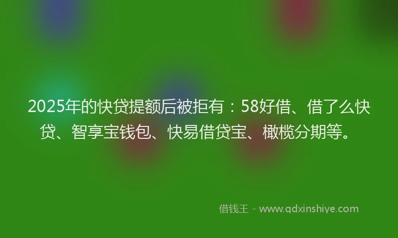 2025年的快贷提额后被拒有：58好借、借了么快贷、智享宝钱包、快易借贷宝、橄榄分期等。