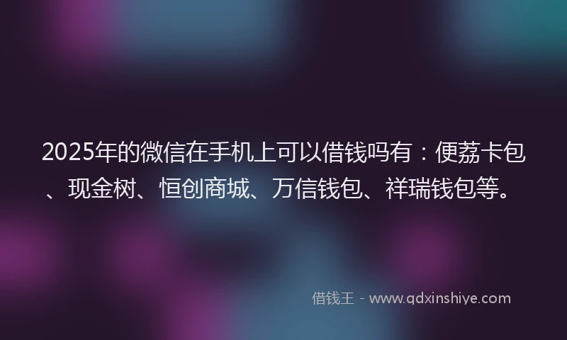 2025年的微信在手机上可以借钱吗有:便荔卡包、现金树、恒创商城、万信钱包、祥瑞钱包等。