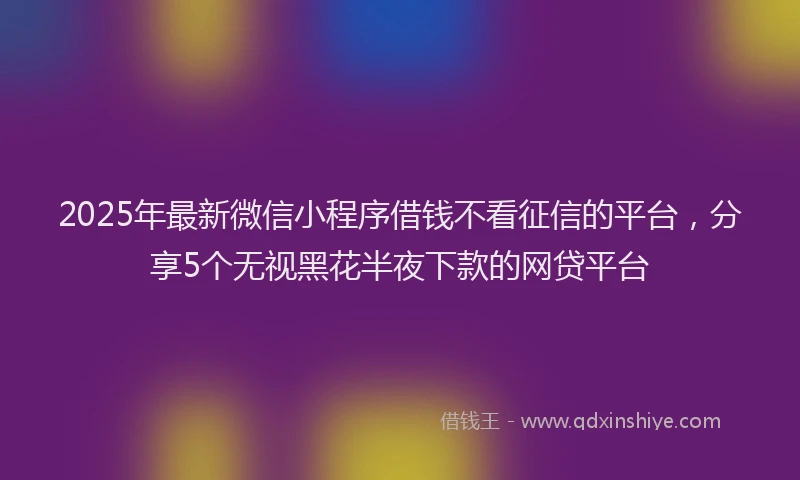 2025年最新微信小程序借钱不看征信的平台，分享5个无视黑花半夜下款的网贷平台