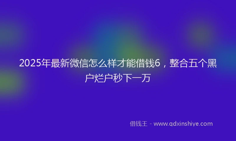 2025年最新微信怎么样才能借钱6，整合五个黑户烂户秒下一万