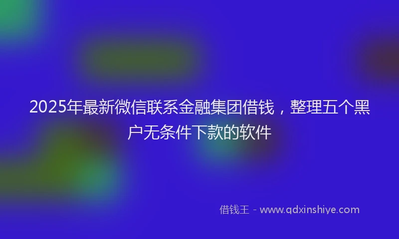2025年最新微信联系金融集团借钱，整理五个黑户无条件下款的软件