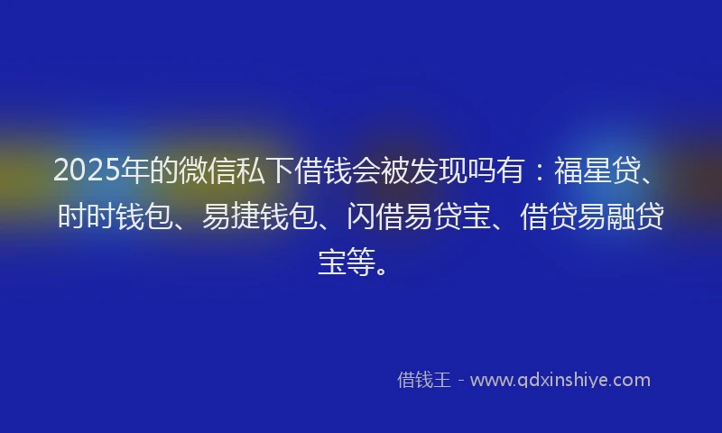 2025年的微信私下借钱会被发现吗有：福星贷、时时钱包、易捷钱包、闪借易贷宝、借贷易融贷宝等。