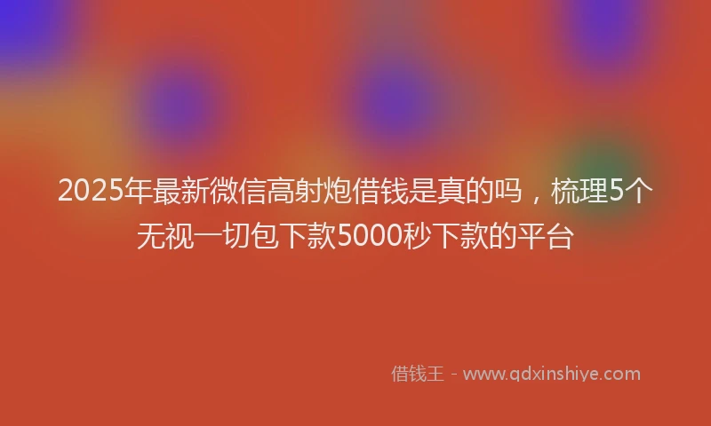 2025年最新微信高射炮借钱是真的吗，梳理5个无视一切包下款5000秒下款的平台