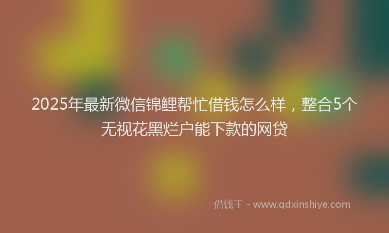 2025年最新微信锦鲤帮忙借钱怎么样，整合5个无视花黑烂户能下款的网贷