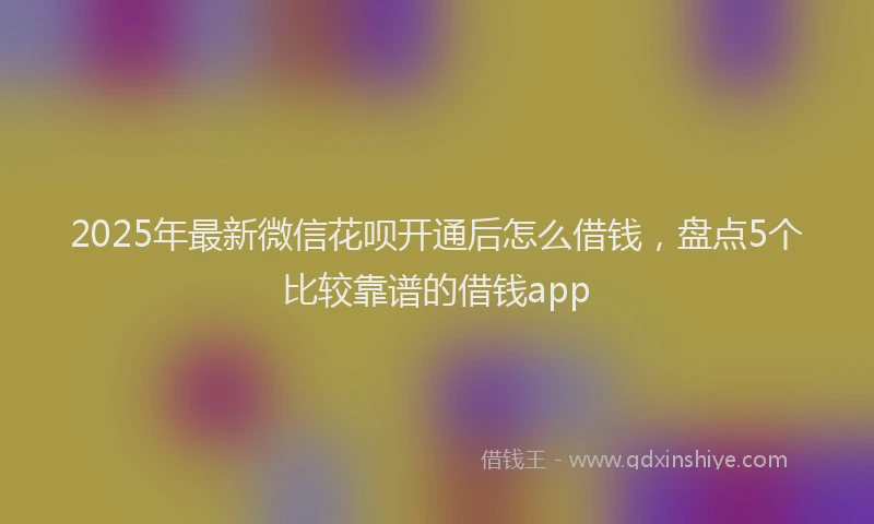 2025年最新微信花呗开通后怎么借钱，盘点5个比较靠谱的借钱app