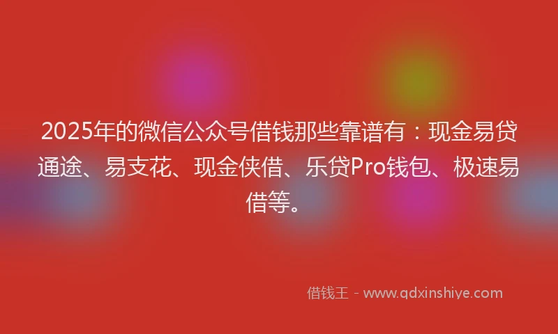 2025年的微信公众号借钱那些靠谱有：现金易贷通途、易支花、现金侠借、乐贷Pro钱包、极速易借等。