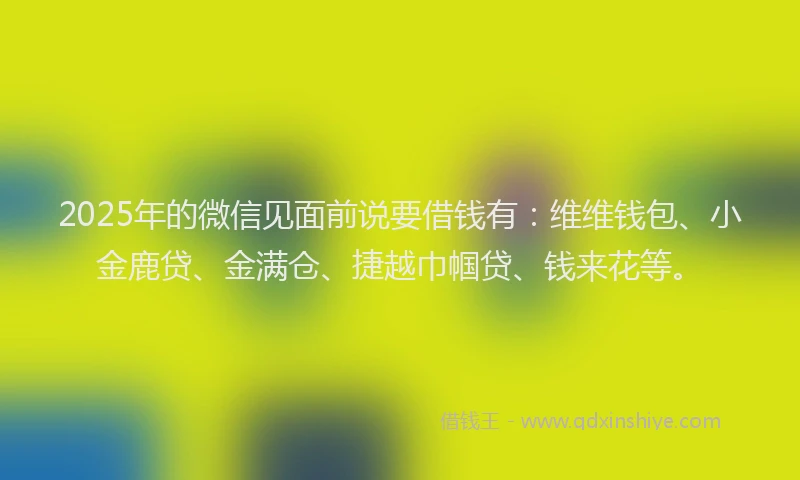 2025年的微信见面前说要借钱有：维维钱包、小金鹿贷、金满仓、捷越巾帼贷、钱来花等。