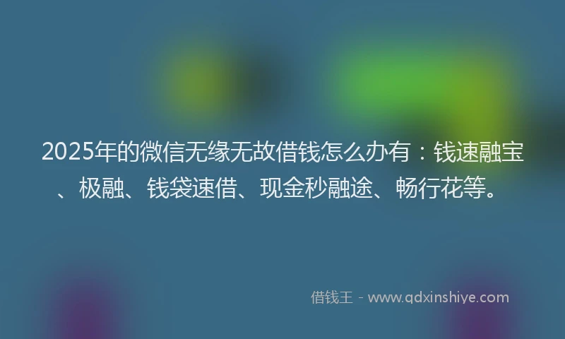 2025年的微信无缘无故借钱怎么办有：钱速融宝、极融、钱袋速借、现金秒融途、畅行花等。