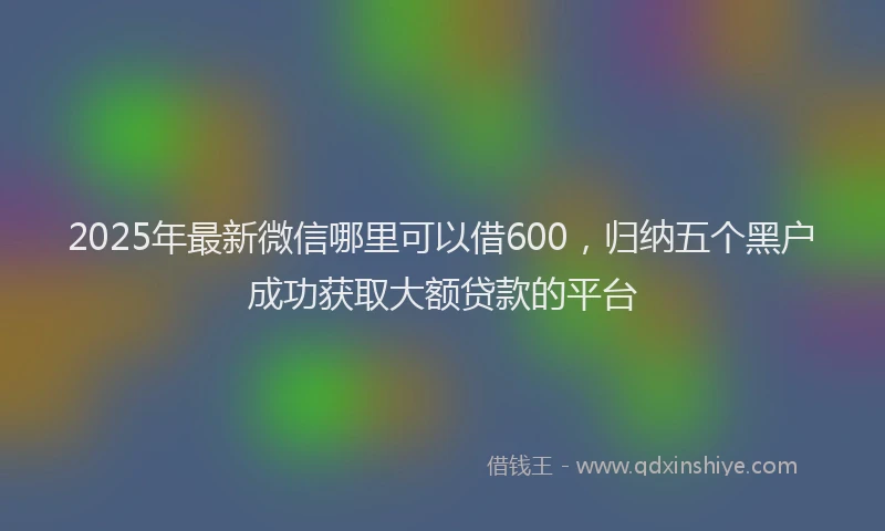 2025年最新微信哪里可以借600，归纳五个黑户成功获取大额贷款的平台