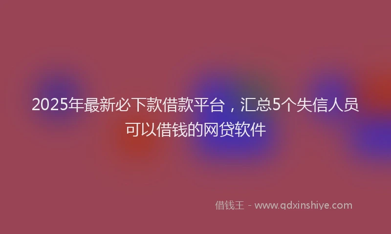 2025年最新必下款借款平台，汇总5个失信人员可以借钱的网贷软件