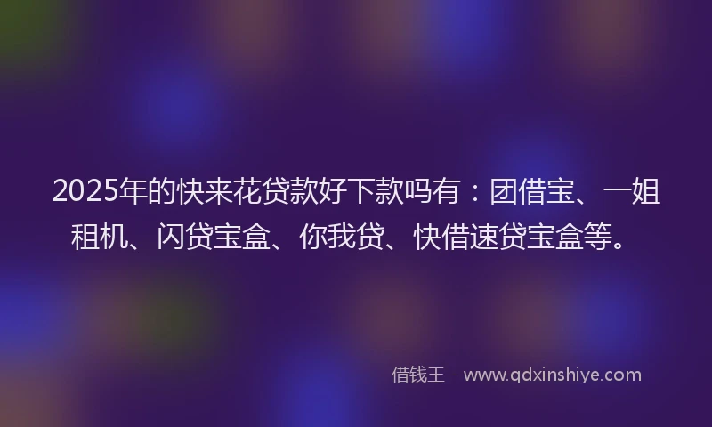 2025年的快来花贷款好下款吗有：团借宝、一姐租机、闪贷宝盒、你我贷、快借速贷宝盒等。