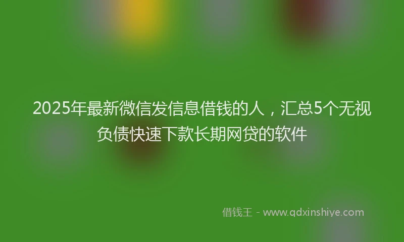 2025年最新微信发信息借钱的人，汇总5个无视负债快速下款长期网贷的软件