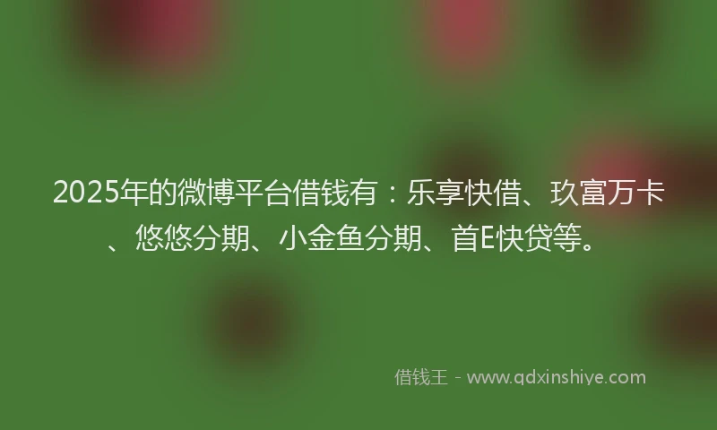 2025年的微博平台借钱有：乐享快借、玖富万卡、悠悠分期、小金鱼分期、首E快贷等。