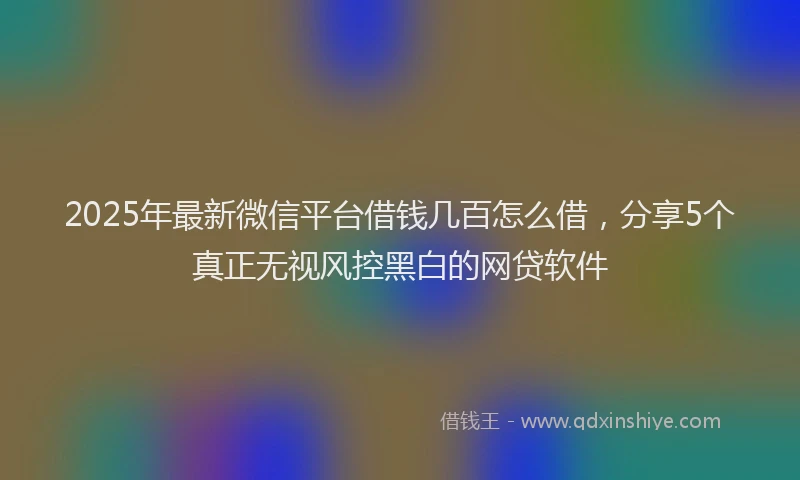 2025年最新微信平台借钱几百怎么借，分享5个真正无视风控黑白的网贷软件