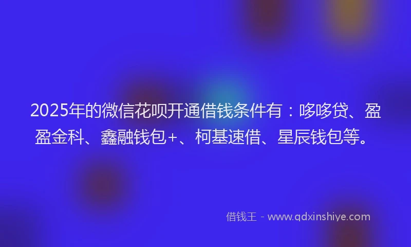 2025年的微信花呗开通借钱条件有：哆哆贷、盈盈金科、鑫融钱包+、柯基速借、星辰钱包等。