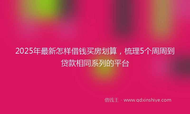 2025年最新怎样借钱买房划算，梳理5个周周到贷款相同系列的平台
