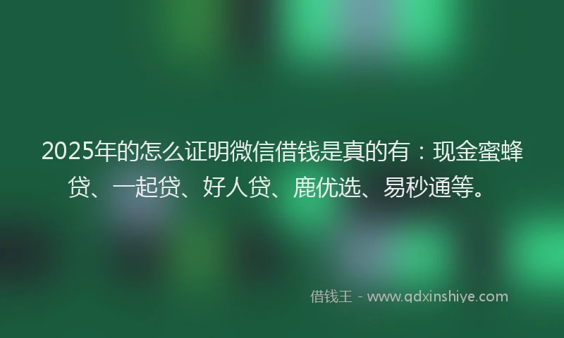 2025年的怎么证明微信借钱是真的有：现金蜜蜂贷、一起贷、好人贷、鹿优选、易秒通等。