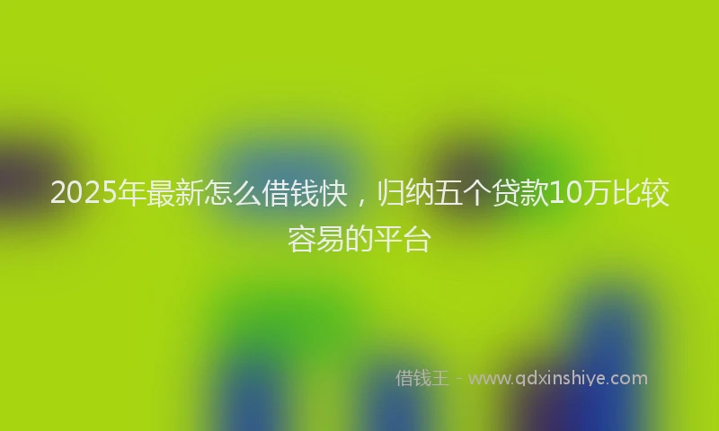 2025年最新怎么借钱快，归纳五个贷款10万比较容易的平台