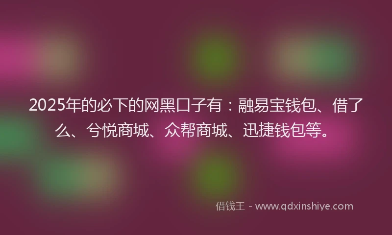 2025年的必下的网黑口子有：融易宝钱包、借了么、兮悦商城、众帮商城、迅捷钱包等。