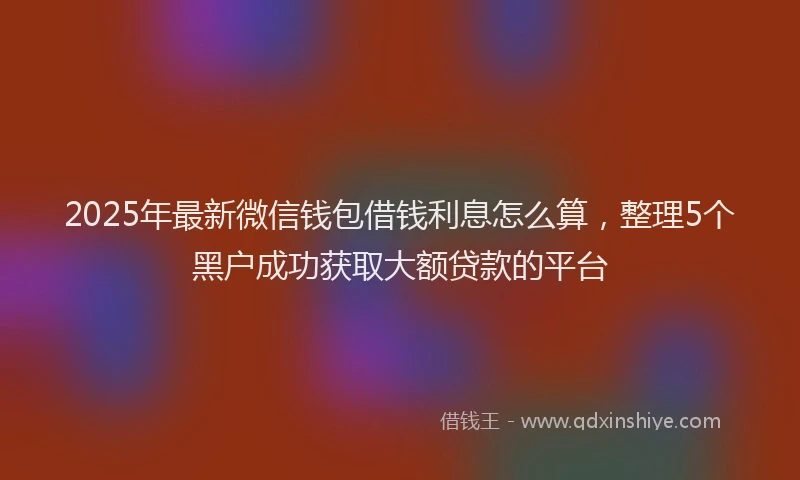 2025年最新微信钱包借钱利息怎么算，整理5个黑户成功获取大额贷款的平台