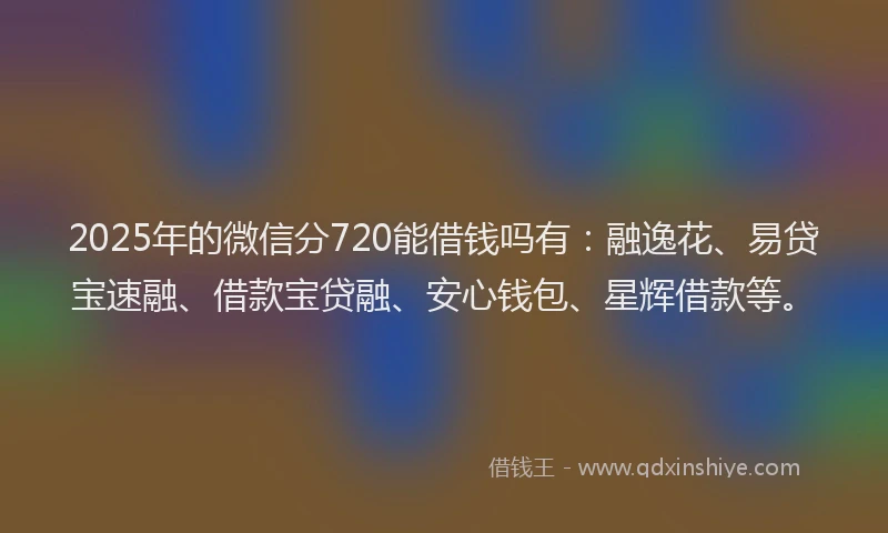2025年的微信分720能借钱吗有：融逸花、易贷宝速融、借款宝贷融、安心钱包、星辉借款等。