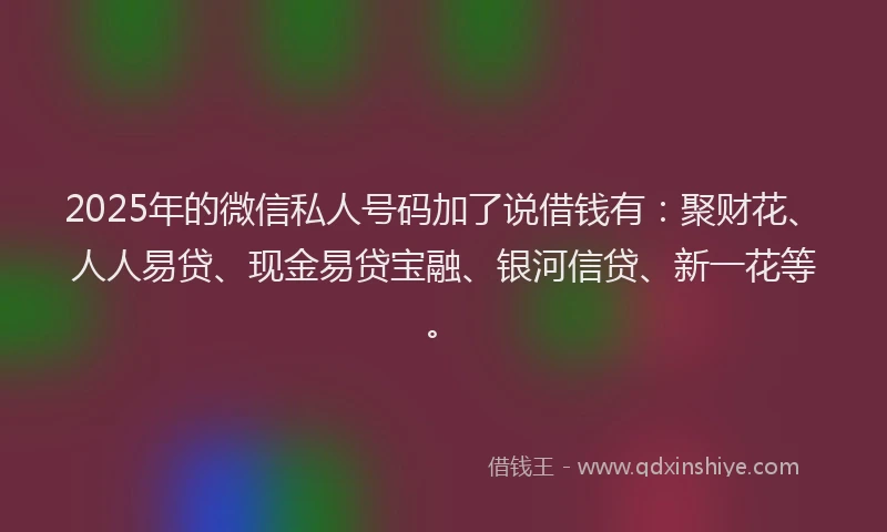2025年的微信私人号码加了说借钱有：聚财花、人人易贷、现金易贷宝融、银河信贷、新一花等。